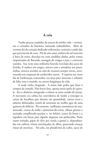 juta franjados nas bordas donde se ofereciam batatas, cebolas,
lentilhas, farinhas de trigo e mandioca, e farnel de todo tipo.
Havia o feijão preto, o guandu e o mulatinho, uns misturados ao
pó de pedregulhos, outros com a bandeirinha avisando que eram
de primeira. E vinha a seção do arroz. Arroz de um branco
estridente chamado agulhinha, outros cariados, quebrados nas
pontas, à escolha do freguês. Num hiato dessa fila encenando a
hierarquia de preços e posses, um meio saco barrigudo da qui-
rela. Estava ali o ajuntamento de minúsculas formas foscas e
dilaceradas, mote da minha fome, jurisdição e presença.
      Pedi ao moço que pesasse meio quilo de quirela. E apontei
com o dedo. Justifiquei, descabido em desajeito, que era pra dar
de comer aos pintinhos. Ele mirou no rosto a inocência que
eu não tinha e teimou que deveria levar à balança a quirela de
milho. Obstinei na de arroz; ele na do milho. Fazia mal às
criações, explicou. Concordei aflito, fazendo descaso à espinhosa
missão. Desci de volta à casa. A nossa mãe me viu adivinhando
a coisa certa de um desalento humilhado. Sequer demos um
pio. Proibira que cantássemos a ladainha da miséria. Peneirou
que peneirou a ração do milho, tingindo de farelo o chão batido.
Levou ao fogo misturada em banha de vaca, água, sal e broto
de abobra. Sentenciou severa assoprando o lenho: tenho o que
dar de comer às crianças! Respiramos profundo na liturgia dos
olhares, ela, sem algum abatimento; eu, esgueirado entre o medo
e a nossa cumplicidade.
      Não tínhamos nem sacola, nem dinheiro e duas túnicas. Só
nós, a canjica de milho lavrada em verde e o pão que nosso pai
trouxera à tardinha. Não conseguira emprego. Éramos sete, sete
mil vezes nosso pai à cabeceira, e a nossa mãe e nós sentados em
grupos de dois, alumiados pela relutância duma chama a quero-
sene. A mãe recitou um trecho evangelista, se não me engano
Lucas-9. A toalha mudou de aparência, ficou muito branca e
brilhante. E, esfomeados, engolimos o amém. Ninguém traíra,

                               88
 
