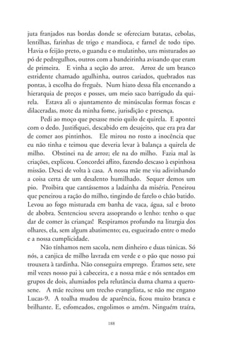 todos eram solidários, na benquerença dessa noite. Comemos
e ficamos satisfeitos e – parece lenda! – recolhemos doze cestos
dos pedaços que sobraram. Era a união sublime, legenda doutro
amanhã, macerado de esperança. E, num talho da aurora segui-
ria outra vez o cronista, piá absorto e descalço, escrevinhando re-
talhos de sonhos na cabeça, desempenando calçadas, encoberto
à sombra de nuvens. Ou vestindo sandálias aladas pelos ermos
sem fim de ser criança. Criança em mágicas veredas, convictas
veredas, castelos reluzentes, fulgurantes, flutuantes catedrais.




                                89
 