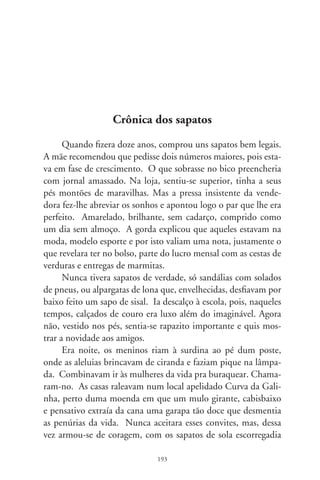 triscando de novos e deslizando em paralelepípedos como os Pe-
riquitos em Revista.
      Chegaram silentes, arredios nos becos, pelos fundos. Vez
por outra, um esbarrava nalguma coisa incrementando sensa-
ções de aventura e perigo. Encostavam-se às janelas para escutar
confissões de amor, gemidos, risos íntimos e brindes em copos
de cerveja. De repente, um murmúrio rasgante: “O inspetor de
menores!”. Meu amigo, mais desnorteado, engoliu o pavor da
debandada por datas baldias, troncos dormidos, cacos de vidros
e arbustos espinhentos, o campo de várzea, a estrada de terra
batida, o atoleiro do riacho e quarteirões infindos. Ao ver-se
distante e a sós consigo, sentiu-se o pior dos pecadores, pois in-
fringira não sei quantas sentenças ouvidas em catecismo.
      Chegou com rabo entre as pernas, aprumando a compostura
e dizendo a si que nada de anormal lhe acontecera. Viera da rua
suado do salva-pegas, do rico-trico ou da guerra com mamonas.
Demorou junto ao filtro, beliscando o crochê da toalhinha. Na
sala, a parentalha sorria com o “Balança mas Não Cai”, no rádio
de pilha. Sentou-se na cama, acendeu a lamparina e... cadê o sa-
pato do pé esquerdo? Virou e revirou a memória, mas era só um
toró de visões que futucavam lembranças e feriam o coração.
      De manhã, a mãe foi compreensiva, adivinhando o segre-
do indizível. Nada perguntou, impondo com o silêncio interro-
gações cujas respostas só a alma dele escondia. O garoto, meu
amigo, jamais voltou àqueles caminhos em procura do sapato
que se fora. Ficou nele, num ermo em solidão, o último rastilho
de infância. Compreendeu, com a insolência da verdade, que
jamais poderia ser ingênuo em buscá-lo: bandido otário volta à
cena do crime.




                               9
 
