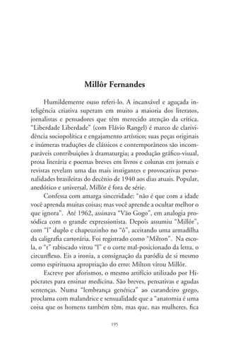 muito melhor”. Seu método implica o virtuosismo da arte de
escrever, proficiência para os jogos de sentidos, uma gaiola de
signos que, aprisionados no contexto, rompem com o esperado
e surpreendem.
      Millôr mexe com o estabelecido e capta o leitor no contrapé
dos conceitos. Nessa linha, observa com desconcertante lógica
que “de todas as taras sexuais, não existe nenhuma mais estra-
nha que a abstinência”. Irônico, recomenda: “jamais diga uma
mentira que não possa provar”. Lírico, contempla o humano
com olhos realistas: “viver é desenhar sem borracha”. Perspicaz
sempre, joga em nossa cara que “não ter vaidades é a maior de
todas”. E exclama pessimista: “como são admiráveis as pessoas
que não conhecemos bem!”.
      Outra jóia de sua produção são os haicais e parábolas rima-
das. Indaga: “Há colcha mais dura que a lousa da sepultura?”
Observa: “Aniversário é uma festa pra te lembrar do que resta”.
E nos confronta em dionisíaco conselho: “Goze. Quem sabe essa
é a última dose?”. Impiedoso com os efeitos narcotizantes da
mídia, exclama com cinismo: “Maravilha sem par: a televisão só
falta não falar”.
      Millôr é recusa ao “espírito de rebanho”, o anticlichê flagra-
do no pulo do gato, o xeque-mate aos padrões morais. É o Niet-
zsche mais do que nunca antidogmático e que se anuncia como
“um escritor sem estilo”. Aos 8 anos e irreplicável, não cabe
no compartimento comum dos grandes realizadores. Conforma-
se na solidão dos extraordinários. Ano após ano, corporifica o
maravilhoso atrevimento do intelecto e o vislumbre paradoxal
de seu fim: “É meu conforto: da vida só me tiram morto”. No
mínimo, é o máximo.




                                96
 