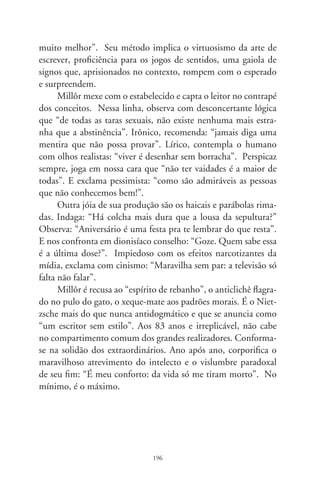 J. Pinto Fernandes e a quadrilha

      Parece razão social de loja de secos e molhados. Mas não. J.
Pinto Fernandes é o elemento-surpresa, o inaudito, o que não ti-
nha entrado na história. Vive num poema quase prosaico sobre
as surpresas da vida: “Quadrilha”. Lá está, em “Alguma Poesia”,
primeiro livro de Drummond. Nos versos, o objeto de um amor,
sucessivamente, é sujeito de outra paixão. Evoca a contradança
popularizada em festas juninas, na qual os bailarinos circulam
de mão em mão: “João amava Teresa que amava Raimundo /
que amava Maria que amava Joaquim que amava Lili / que não
amava ninguém. / João foi para os Estados Unidos, Teresa para o
convento, / Raimundo morreu de desastre, Maria ficou para tia,
/ Joaquim suicidou-se e Lili casou com J. Pinto Fernandes / que
não tinha entrado na história”. Ele é o intruso que esposou Lili,
a que não amava ninguém. E talvez foram felizes.
      Indagarias: onde quer chegar o cronista que tanto se impa-
cienta com os políticos? Pois te digo que, apesar do mote, não
ia tocar em tema tão pesaroso. Mas já que me incitaste, narro-te,
em preâmbulo, uma passagem que vivenciei há anos. Data: 
de junho. Fui a João Pessoa para a banca de uma tese. Encon-
trei no aeroporto um deputado local. Puxando prosa, disse-me
que estava de saída pra Campina Grande, pois político que não
participa da quadrilha sequer se elege vereador. Estranhei-lhe a
franqueza, até me dar conta de que ia ao maior evento popular
do Nordeste, a festa de S. João e sua famosa quadrilha.


                               97
 