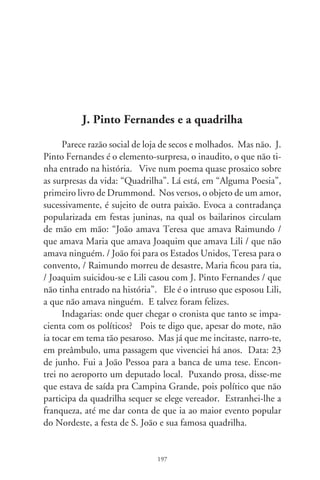 Mas deixemos por hora aos governantes suas batatas. Faça-
mo-nos instrutivos. O herói dos heróis da revolução cubana foi
um argentino, Che Guevara, fuzilado em terras bolivianas por
ordem da CIA. A agência de inteligência gringa, a Argentina e
Bolívia são o J. Pinto Fernandes, os que não tinham entrado na
história da ilha de Fidel. A canção portenha mais gravada no
mundo é “La Cumparcita”, do pianista uruguaio Matos Rodrí-
guez. Ele, o inusitado vizinho, é o J. Pinto Fernandes metido
no tango argentino. O fado, triste e fatalista, provém do lundu
africano, nasceu no Brasil e banhou-se em nostalgia da terra-mãe
dos imigrados portugueses. Somos, brasileiros brancos e negros,
frente ao emotivo fado, o surpreendente J. Pinto Fernandes, o
que não tinha entrado na história lusitana.
      Bailemos enfim no terreiro malcheiroso da política. A po-
pulação acreditou em Lula e votou em seu passado. Caminho da
roça! – exclamamos de esperança. Quem tomou posse não foi o
operário eleito, mas J. Pinto Fernandes, o que não tinha entrado
na história. Renegou o que fora, vociferando frases simplórias e
acertando os rumos. Mas, em 00, pouco antes da tradicional
quadrilha no Arraiá do Torto, surgiu do nada Waldomiro Diniz,
subchefe de assuntos parlamentares. Íntimo dos lordes palacia-
nos, foi flagrado negociando propina com empresário de loterias
e jogos de azar. Arre!, nem o estro de Drummond poderia supor
que tal personagem desencadearia a dança duma quadrilha hor-
ripilante, como um parafuso girando e sem fim.
      São tantos os J. Pinto Fernandes reencarnados sem “Alguma
Poesia”. Um diretor dos Correios, indicado pela “base aliada”, foi
filmado embolsando gorjeta, merreca de  mil reais. Tornou-se o
Pinto Fernandes que excitou as tenebrosas fábulas do mensalão.
Nesse enredo, que o procurador da República identificou como
“quadrilha”, ninguém presumiria que o tenor Roberto Jefferson,
o J. Pinto Fernandes escudeiro de Collor, e a quem Lula lhe
confiaria cheques em branco, se tornaria o trombeteiro-mor do

                               98
 
