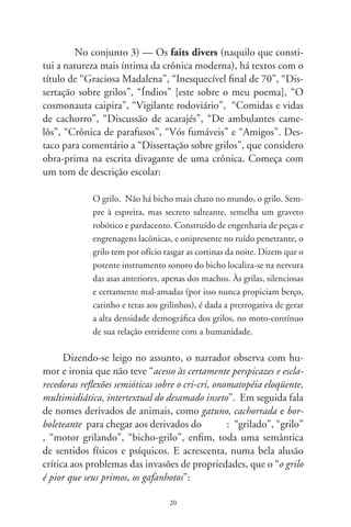 Fez-se comparsa de um dos maiores cancros instalados no
            Brasil: o grileiro. Grilos, grilagens relacionam à apropria-
            ção de terras públicas e particulares, por meio de títulos e
            documentos falsos. Grileiros, ainda hoje mobilizam o Ju-
            diciário, Ministérios e CPIs, quase sempre inócuos, pois,
            charlatões astutos, são amigos de comendadores, senadores
            e bacharéis. A injustiça agrária, a discrepância entre riqueza
            e miséria, as tensões e matanças no campo, o extermínio aos
            indígenas, o coronelismo em suas diversas nuanças são, em
            grande parte, herança da grilagem, dos grileiros e (ou dizer),
            do pérfido bichinho, o grilo.

      Num pequeno parágrafo, toda a história da ocupação hu-
mana do Brasil, desde as capitanias hereditárias. Mas não deixa
de ser inteligente o símile que se estabeleceu entre os grilos, que
pulam de uma moita para outra, e os sem-terra que vêm fazendo
o mesmo na atualidade. O pior grileiro, me parece, são os rábu-
las, os pequenos e falsos advogados que se enriquecem nas causas
de grilagem. Mas a metonímia proposta por Monteiro Lobato
não deixa de ser bastante verdadeira, como se lê nas palavras de
Romildo Sant’Anna:

            Monteiro Lobato, em A onda verde e o Presidente Negro, re-
            vela a receita: primeiro, falsificava-se a escritura de determi-
            nado latifúndio; em seguida, para dar-lhe aparência antiga,
            colocava-a numa caixa infestada de grilos. Após semanas,
            corroída e amarelada por substância liberadas pelos bichos,
            a papelada parecia envelhecida, autêntica.

     Veja-se o comentário final do cronista e a sua oportuna e
irreverente alusão a um dos nossos hinos (não o nó suíno) patri-
óticos: “Eis, pois, a orquestração monótona do grilo e a alquimia


                                   
 