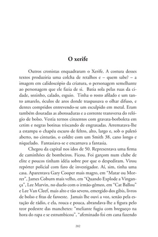 ponto na ”, “bateu carteira e fugiu na magrela”, “aliviaram
beiço mole do charreteiro”. E concluía em tom formal: “o dele-
gado toma as providências de praxe”.
      Em que ermos se alongavam os pensamentos do Xerife?
Crianças o imaginavam o polícia da polícia. Confidenciou que
tinha uma filha e lhe desconhecia o paradeiro; a poucos contava
a vantagem de ser primo distante da Irene Ravache. Foi casado?
Tinha amante em ponta de vila ou prolongava a solidão num
moquifo, riscando a memória com caneta? Dizem, exalava chei-
ro forte como se não gostasse de banho ou não tivesse onde lavar-
se. Jantava coxinhas com rabo-de-galo ou prato-feito em botecos
e, muitas noites, ficou no jornal matutando idéias em frente da
Olivetti e por lá adormeceu. Sabia que o segredo da notícia não
é “onde e quando”, mas “por quê?”. Poucas vezes deu tiro pela
janela para acalmar o bulício na redação, por nervosismo ou ma-
mado. No mais, era enigmático e concluso a seu jeito.
      Não ia a festas por não ter colhões, mas minha amiga disse
que, nos dias de ano, chegava com garrafão de vinho e vermute.
E, entre copos, dava palpite na vida dos outros, tropeçando em
sílabas. Depois se ia, não se sabe onde, e voltava ano que vem.
No plantão, recriminava meganhas, ajudava a arrancar confissões
e ditava os termos de depoimentos. Aconselhava mulheres que
apanhavam dos maridos e, se fosse o caso, os visitava para um
tête-à-tête. Deixou de fazê-lo em 8, a sós, em sonhos, e a botina
em pandarecos. Poucos o viram no terno cinza, espichado, sem
flores e com o mosquito pousado no dedo. Nem lhe deram a
salva de balas. Por quê?




                               0
 