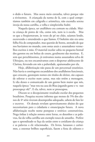 livreiros no início de cada ano. Enfeixam boniteza arrogante e
transformam filhos e pais em submissos reféns. Algumas escolas,
diante de material tão sedutor – e inócuo, parece, segundo os
resultados –, usam tais apetrechos pedagógicos como alavancas
ornamentais a justificar o alto preço das mensalidades. Quanto
ao principal, ensinar a que as crianças aprendam, parece que em
alguns casos as escolas se acomodam, culpam implicitamente as
crianças, o berço que tiveram ou, talvez, a sociedade com a edu-
cação geral em declínio.
      Assistimos à degradação da escola pública, determinada pela
apatia venal dos dirigentes políticos. Educadores desesperam-se
entre salas inconvenientes e salários ultrajantes. À parte, como
se fora noutro mundo, por uma criança de ª série, em colégio
privado, cobra-se por ano letivo mais de 7.00 reais, em treze
prestações. Isto porque fomentado por religiosos e entidades
sem fins lucrativos. O livro de português custa 7, o de matemá-
tica, 6, os de história e geografia, 7, o de ciências, 9, mais
caros que um Prêmio Nobel. São tantos e volumosos os arsenais
didáticos, que necessitam de mochilas com rodas pra que sejam
transportados. Tudo como se matérias escolares tivessem valor
pelo que pesam, proporcionais em papel-moeda. Chego a pen-
sar que, ao dar-se conta dessa ostentação perdulária no contexto
do país, uma criança adquira, inocentemente, as primeiras le-
tras do alfabeto inclemente da segregação social. É assim mesmo
– aprendem no sub-reptício – somos a casta privilegiada. A vida
é nota zero em solidariedade, e salve-se quem puder! Saudade da
velha cartilha enfiada no piquá.




                               06
 