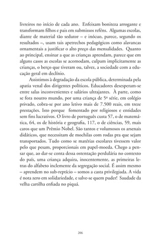 Ratos equatorianos

     Desmancha-prazeres empunhavam um gigantesco rato,
simbolizando os congressistas que tomaram posse em Quito.
Mostravam os deputados como o bicho escroto e prolífico que
remexe na escuridão a cupidez e gulosice, o abjeto e furão roedor
que dissemina miséria e peste bubônica.
     Lá, uma república entre as imaginárias linhas do equador,
os Andes dum lado e a Amazônia do outro, entre o clericalis-
mo e as divindades da floresta, lá o déficit habitacional é gra-
ve, a assistência médica um escândalo, a vida dos aposentados
uma tristeza, a escolaridade popular um acinte. Lá, enquanto
os pedestais da pátria desfrutam gratificações obscenas, a legião
proletária se enreda como massa de manobra dos políticos. Lá,
o Procurador da República diz que o palácio presidencial sedia
uma quadrilha.
     Lá, deputados custam ao erário mais de 00 mil por mês;
recebem °, ° e ° salários. Os suplentes, nas férias con-
gressuais, ganham 6 mil e o presidente da Câmara se redime
encostado à tábua da lei. Lá, rapinóias do povo são absolvidos,
condecorados e nomeados a poderosos cargos governamentais.
Lá, longe da civilização, é o pobre Equador cortado em dois he-
misférios. No meio, o abismo.




                               07
 
