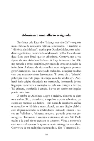 lanesa”, é o operário em construção que conclama: “vamos al-
moçar, sentados na calçada, conversar sobre isso e aquilo, coisas
que nós não entende nada”.
      Tudo fazia adivinhando situações que consolidam emo-
cionalmente o coração de seu povo. Rimando “automóver”
com “revórver”, como que rindo das circunstâncias, via em
cada parte um amargor, e o decalcava em canções. Era o que
teve a casa inundada pelo temporal, a atropelada no trânsito,
o que assina em cruz, o que adota a criança órfã do ami-
go, o despejado por ordem da justiça, o desvalido debaixo da
ponte, o que vê aflito a demolição de seu barraco, tudo com
o sentimento do anônimo na metrópole, governada por leis
sociais que trituram, devoram e esquecem.
      Essa resignação tão sensivelmente fruída por Adoniran pro-
picia à sua obra uma aura mística, como se seus personagens
revivessem a bíblica e bem-aventurada sina dos humildes. En-
grenam-se na mesma sentença o riso e a aflição, a comédia e a
tragédia. Em “Pafúncia”, é o amante conformado que exclama:
“O teu coração sem amor se esfriou, se desligou. Até parece, Pa-
fúncia, aqueles elevador que está escrito: não funúncia. E a gente
sobe a pé”.
      Um dos grandes sucessos do artista é “Saudosa Maloca”.
Fez-se marco da resignação, sorvida como ato de fé. Uma voz
coletiva confessa: “Peguemos tudas nossas coisas e fumos pro
meio da rua preciá a demolição. Que tristeza que nós sentia, cada
tauba que caía, doía no coração. Matogrosso quis gritá, mas en-
cima eu falei: ‘Os home tá co’a razão, nós arranja outro lugar’.
Só se conformemo quando o Joca falô: ‘Deus dá o frio conforme
o cobertor’...”. Em “Agüenta a mão, João”, um padecente vê na
infelicidade do outro o consolo da própria desgraça: “Não recla-
ma contra o temporal, que derrubou teu barracão. Não reclama,
güenta a mão, João, com o Cibide aconteceu coisa pior. Não


                               09
 