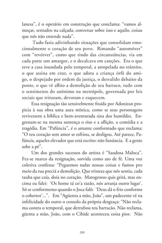 reclama, pois a chuva só levou a tua cama. Não reclama, güenta a
mão, João, que amanhã tu levanta um barracão muito melhor”.
      Em “Despejo na Favela”, a resignação justifica-se como
aceitação à “ordem superior”. Mas deixa uma interrogante sú-
plica em relação aos demais infelizes: “Pra mim não tem proble-
ma, em qualquer canto eu me arrumo, de qualquer jeito eu me
ajeito. Depois, o que eu tenho é tão pouco, minha mudança é
tão pequena que cabe no bolso de trás. Mas essa gente aí, hein?
Como é que faz?”.
      A desdita pode estar à espreita em toda esquina. “Iracema”
é doloroso monólogo sussurrado à noiva que morreu. Faz-se o
retrato sem retoques do imigrante paulistano ao qual é necessá-
rio advertir: “cuidado ao atravessar essas ruas”. E o personagem
recita, em clima de oração: “Iracema, faltava vinte dias pro nosso
casamento... você travessô a S. João, vem um carro, te pega e
te pincha no chão. Te levaram pra assistença, o chofer não teve
curpa, Iracema, paciença”. O clímax desse drama é um detalhe
que desenha magnífica imagem da pobreza em solidão: “De lem-
branças guardo somente suas meia em seu sapato. Iracema, eu
perdi o seu retrato”.
      Em Adoniran e sua conformação com o infortúnio, parece
que tudo se avaliza pela fé no sobrenatural. Realçam-se os efei-
tos da tragédia como se fossem um projeto escrito além da vida,
numa tábua dos padecimentos a serem cumpridos. Suas criatu-
ras religam-se, como que instintivamente buscando a forma de
dizer “religião”. E, assim, esquecidas na metrópole, reconfor-
tam-se, fazem um pacto de união entre si e com Deus. Resigna-
ção. Talvez seja esta a chave que explique, no grande artista, essa
convergência tão profunda e autenticamente brasileira do riso na
dor (João Rubinato, o Adoniran Barbosa, 90-98).




                                0
 
