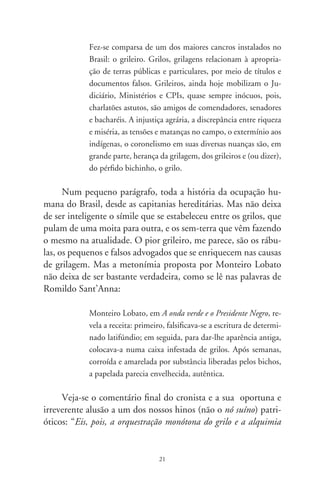 esperta de seu mais sórdido transgênico: o grileiro! Eles nos atam às
amarras do antigo. São os soberanos que abrem as asas sobre nós”.
         No conjunto ) — temas Políticos estão textos cujos
nomes já apontam para o sentido crítico, irônico ou humorísti-
co, da política brasileira. Basta mencionar “Zeróis palacianos”,
“Fundação do Brasil”, “Catilinárias brasileiras”, “Os bruzundan-
gas”, “Sim ou NÃO – Não ou SIM”, “Maravilhosos retornos”,
“Os filhos de Antônio”, “Vamo batê lata”, “Supremo Tribunal”,
“Anjos caídos”, “A dor de Clarice”, “Ratos equatorianos”, “A
orgia dos sarcófagos” e “Náufragos da utopia”. Os principais
problemas da vida pública brasileira aparecem direta ou indire-
tamente nas crônicas deste livro: a fundação da corrupção com a
“Carta” de Pero Vaz de Caminha, a propaganda enganosa, o ne-
potismo, os exilados pelo golpe de 96, os torturados, o desmo-
ronamento da utopia da esquerda e todas as mazelas que estamos
vivendo no atual governo. Romildo se vale do belo e atual livro
de Lima Barreto, Os bruzundangas, lugar utópico onde o escri-
tor situou o espaço brasileiro no início da década de 90. Veja
como o cronista de É tudo verdade fala de Os bruzundangas:

             Com malandrice carioca e estilo ágil, próximo da caricatura
             e zombaria, o afro-brasileiro Lima Barreto é mestre da ficção
             de escárnio. Nas raízes do imaginário país grassam oportu-
             nistas, apaniguados, retrógrados e escravocratas de quatro
             costados. Sobre os usos e costumes das autoridades, escreve
             que não atendem às necessidades do povo, tampouco lhe
             resolvem os problemas. Cuidam de enriquecer e firmar a
             situação dos descendentes e colaterais. [...] Enquanto isto, a
             população é escorchada de impostos e vexações fiscais; vive
             sugada para que parvos, com títulos altissonantes disso ou
             daquilo, gozem vencimentos, subsídios e aposentadorias
             duplicados, triplicados, afora os rendimentos que vêm de
             outras e quaisquer origens.

                                   
 