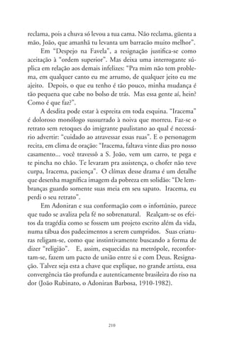 Orgia dos sarcófagos

      Em 988, Frejat e Cazuza cantavam com desalento: “as
ilusões estão todas perdidas... meus inimigos estão no poder”.
Referiam-se aos chamados “filhotes da ditadura”, refestelados
no mando, democratas de ocasião. Os governantes de hoje não
eram exatamente inimigos. Motivados pela euforia transforma-
dora que agitava a Europa e Estados Unidos, empunhavam ban-
deiras contra a tirania e regimes de exceção. Reagiam a atos que
impunham “liberdade vigiada”, cessavam o direito de votar, sus-
pendiam garantias individuais e implantavam terrível censura.
      A partir de Sarney, intensificadas por FHC e Lula, as dire-
trizes do país são manejadas por casuísmos e medidas provisó-
rias. Sua razão formal seriam atitudes que atendessem a situações
emergenciais, por exemplo, uma catástrofe. Como “provisórias”,
só excepcionalmente adquiririam permanência. Hoje, o arbítrio
do executivo reinaugura inusitada forma de tirania. Institui a
“executivização” da República, como poder acima dos outros
poderes. Se outrora enfrentaram a repressão militar, implantam
hoje a ditadura neoliberal da “ideologia antiinflacionária”, mi-
nando as resistências morais da nação.
      Quem se apossa do legislativo, usurpa a essência do Direito.
Quem governa por medidas provisórias é déspota. A derrama tri-
butária beira 0% de toda a riqueza nacional. É das mais injustas
e cruéis do mundo, drenando a renda da população. Na Argen-
tina, pagam-se %, no Chile, 8%, no México, 9%, no feudo
norte-americano, 6%. Sobre quase tudo o que se consome,

                               
 