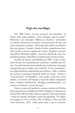 mais de um terço vai para as goelas insaciáveis da receita. Esta
age sob a vigilância ameaçadora da Polícia Federal. Confisca-se
anualmente do trabalhador, cujo partido está no poder, quatro
meses e meio de sua força de trabalho.
     Tecnobanqueiros propagam conceitos como “crescimento
declinante” do país, em abuso à inteligência. Políticos discutem
aberrações como alteração pontual da Carta Magna para conter
fraudes nas próximas eleições. Aliados partidários ensaiam re-
formas tributárias, mas não abrem mão do achaque impiedoso à
sociedade. O Copom, que instaura solenemente a maior taxa de
juros do planeta, compõe-se de varões do mercado financeiro. A
Constituição é um libelo da pop-art, feita da panacéia de reta-
lhos, emendas e colagens.
     A sociedade é tripudiada por juros aviltantes e o coturno
opressor dos impostos, taxas e contribuições desviados dos fins
sociais que os justificariam, e sob a égide de medidas entreguistas
e provisórias. A exceção fez-se regra; a desfaçatez, oficializada.
Nessa orgia dos sarcófagos, banqueiros, magnatas do império e
agiotas saúdam os nativos daqui: Caramuru! Que país é este?
– gritava o cancionista, imitando a voz sofrida da nação.




                                
 