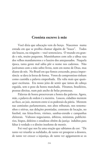 poderes nas mãos dos maus, o homem chega a desanimar-se da
virtude, a rir-se da honra, a ter vergonha de ser honesto”. Nunca
tais palavras foram tão exatas à realidade de hoje. Que loucura!
Perdoa-me por exclamar: “Que loucos varridos, que loucos!”. O
próprio desmentido é uma mentira, simulacro de sinceridade.
      Há gente que mente que é mentira ou mente que a mentira
é verdade. Nesta vida, um picadeiro de pinóquios. Um desfi-
bramento do conceito de vergonha se alastrou pelo país. Uma
mentira, mãe, é superada pelo veneno de outras mentiras, falsi-
dades, burlas, patranhas, lorotas à torto e direito, sofismas, en-
ganos, imposturas, balelas no atacado e no varejo, lambanças,
dissimulações e cascatas deslavadas. Fomos reduzidos a berços
sem madeira, a fanfarra sem a graciosa baliza, a pacientes aciden-
tais de todos os eventos, máscaras de um teatro em que nenhum
personagem é cidadão.
      O presidente, mãe, vestiu-se de fino trato, desfez-se das pro-
messas que o levaram às alturas. A nossa casa foi reformada pra
dizer aos outros que somos melhores do que fôramos. Seu escri-
tor favorito desistiu da ficção, vendeu-se como cronista agônico
de um jornal às sextas-feiras. Mãe, dói. Mas, francamente, que
bom que você morreu.




                                7
 