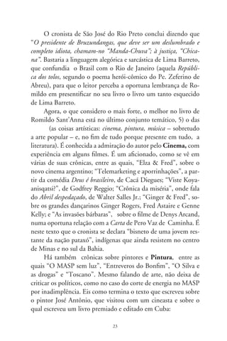 Solene, atropelando sonhos, José Antônio assegurou que re-
              tratava os nus femininos “com modelos ao vivo, contratadas
              por hora, como os grandes clássicos”. Mas os “auto-retratos
              de mim mesmo [sic] eu pinto de cabeça, lembrando o que
              sou”. E, aos olhos do curioso cineasta, persistiu ufano e sau-
              dosista, a remexer os novelos do passado. E a elogiar os pre-
              dicados de sua nova e doce musa Graciete. E a considerar
              uma droga a pintura atual que não fosse sua.

     Com bom humor e cheio de poesia, arremata, numa bela
alusão ao cavaleiro da Triste Figura. “Tudo, tudo, passeando pelos
cômodos de si, palco improvisado da glória ungida pela loucura dos
deuses. A pelejar num cavalo de madeira soltando faísca dos cascos
e das ventas, entre as cortinas dos sete mil cabedais [...]. Eis o Silva,
alegre figura, desfolhada — quem sabe? Doutro romance de cava-
laria”.
         A Música popular é, se não o tema preferido, o mais
comum neste livro, destacando-se “Zé Fortuna e guarânias em
brasileiro”; “Piazzolla, bandoneón e paixão”; “Violinha persis-
tente”; “Parnaso 78rpm”; “Sertão na cidade”; “Das flores do
ipê”; “O ébrio”; “Negros blues”; “Hinos de guerra”; “Adoni-
ran e uma aflição resignada”; “Outra crônica do dia”. Fala-se
em tango, em moda de viola, em Pixinguinha, Sílvio Caldas,
Vicente Celestino, Adoniran Barbosa e tantos outros cantores e
compositores conhecidos. Não é portanto de admirar que um de
seus melhores livros é A moda é viola – Ensaio do cantar caipira,
como se disse acima. Merece citada a síntese histórica que o
cronista escreveu em “Violinha persistente”:

              Do dedilhado cortês ao rasqueado popular, as cordas dessa
              música vieram zunindo ao vento que empurrou as primei-
              ras caravelas. Trouxeram o som que se firmou no coração
              mestiço do Brasil. Tomou formas diferentes em cada re-

                                    
 