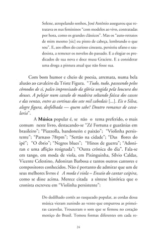 gião, adaptando-se às colorações culturais. Na zona caipira
            firmou-se no molde artesanal da cintura fina, e no tinido
            sentido da graça chã. Com seu ponteado feminino, emol-
            dura letras de cururus, cateretês, modas-de-viola, recortados
            mineiros e todas em geral. Plange no peito de cantadores
            alembrando idealizadas paixões, amores perdidos, crenças e
            saberes, alentos e desventuras, enfim, a identidades da gesta
            mais sentida do Brasil.

      É aí que fala comovido da viola-de-cocho, vendo-a como
“pantaneira, imponente na humildade, esculpe o passado primitivo
de músicos artesões, e realiza o milagre do pertencimento cultural
que só a tradição possibilita”. A linguagem do cronista adquire
tonalidades poéticas sem perder o teor científico ao descrever
esse instrumento musical ainda pouco conhecido no repertório
da música regional:

                Esse misterioso instrumento, no coração do caboclo,
            morenos e cafuzos, é feito do tronco inteiriço de árvores
            aquáticas esculpidas a machado, como o sarã e a ximbuva.
            Cortadas em lua minguante, são madeiras leves, resistentes
            e sonoras. Em artesania primária, faz-se um cocho escavado
            na madeira. O tampo, quase sempre sem orifício pra não
            entrar “bitcho”, é feito da raiz de figueira e colado com o
            ingrediente que medra no sambaré – uma orquídea que se
            instala em espécies de palmeiras –, ou com o preparo feito
            do cozimento da bexiga de piranha. O cavalete, pestana e
            cravelhas são de cedro, mogno ou aroeira. Com apenas três
            trastos feitos de barbante untado com cera de abelha ou
            embira retorcida que dão o “sintoma sonoro” meio chocho
            à violinha, o encordoamento é feito das tripas de macacos,
            línguas de tamanduás ou nervos de cobras. Hoje em dia,



                                  
 