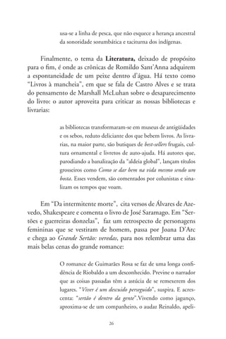 dado Diadorim. Endurecido pela aspereza das lutas, oscila
           entre o desejo e a repulsa àquele jovem, enamora-se dele. Só
           depois de morto, e ao vê-lo sem roupas, descobre-o como
           donzela. Maria Diadorim. Murmura: “aqueles olhos eu bei-
           jei, e as faces, a boca... não sabia por que nome chamar, e
           exclamei me doendo: meu amor”.

     Cada crônica tem lá o seu quê de beleza, como a sobre
“Yêda e Rufino”, a conversa da poetisa goiana com o li-
vreiro de São Paulo; as “Lembranças de Darcy” Ribeiro, de
seus romances; e as referências a Vargas Llosa (“Pantaleão e
as visitadoras”), a Cervantes (“Dom Quixote”), a Salvato-
re D’Onofrio (“Pequena enciclopédia”, a Monteiro Loba-
to (“Criadores de sacis”), e a lembrança de velhos amigos,
radialistas, desenhistas, escritores como Dinorath do Valle,
Millôr Fernandes e até o J. Pinto Fernandes do poema de
Drummond que acaba entrando na história.
     É tudo verdade neste livro de Romildo Sant’Anna – daquela
verdade que mistura o que vem de fora com o que é cozido lá
por dentro no fogo das emoções, quase que no calor da hora do
jornalismo e da poesia.

                                      Gilberto Mendonça Teles
                            Rio de Janeiro, 0 de julho de 007.




                                7
 