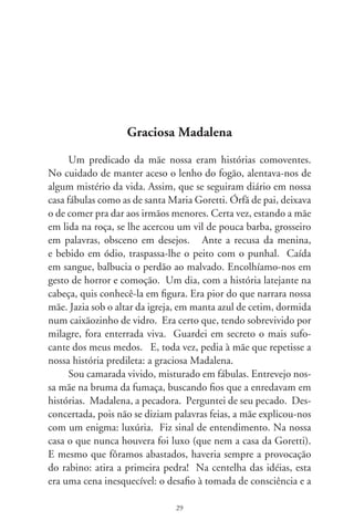 deposição de todas as armas. Amortecidas as fúrias, Madalena se
alevanta alumbrada, plena, e beija um homem por primeira vez.
E, a partir daí, vagaria noutras ondas do destino.
      Pecadora? Não. Imagem difusa no espelho de nós. Eia,
Musa dos quatro evangelhos, dos quatro cantos da terra, nos
quatro elementos da natureza. Maria dos quatro mares, das qua-
tro fases da lua, dos quatro pontos cardeais. Sombra do pecado
em toda gente, envergada nos quatro braços da cruz. Certo dia,
vindo a saber que o salvador visitava um fariseu, eis que adentra
a dama da cidade. Quebrando as normas da casa, lentamente se
aproxima. Traz num frasco de alabastro a essência dos perfumes.
Em silêncio, banha os pés do convidado e, afagando-os levemen-
te na face, enxuga-os nos cabelos. Parecera tresloucada não fosse
a leveza do gesto. Após, na surpresa em que viera, afasta-se
delicadamente, alumbrando-se dos raios de luz que despejavam
as frestas do telhado. Fechando a porta, dissipam-se no chão os
rastros da carícia que nos modifica por dentro.
      Pecadora? A mulher seguiu em aflição a pirambeira do
calvário e ajoelhou-se em frente da cruz. Ah, noiva morena dos
injustiçados, enfermeira dos impuros, testemunha de um san-
tificado granito fincado no átrio das igrejas. Eia, a Pietà que
artista algum esculpiu e repousa na alma da gente. Eia, vós,
Madalena, guardiã do sepulcro, e que viu o ressurgir dentro
de si, gestante do amor! Em luto, aportou nalgum lugar, cheia
de graça, a afagar no colo uma criança. O destino seguiu sua
senda de contos por contar, de um fogão em lume no coração
das infâncias e pra que houvesse a sagração dum encanto: ser
cronista de tantas histórias, viver.




                               0
 