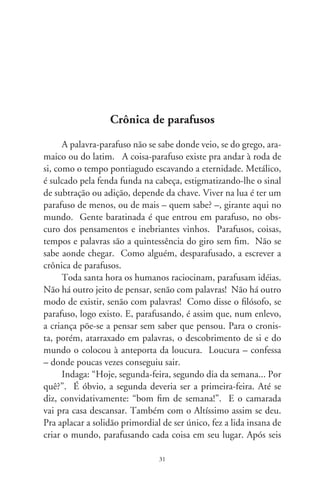 dias, porque ninguém é de aço, descansou. Sucede que, sen-
do o Senhor o “dominus”, o que domina e denomina, criou
o dia de si: o domingo. Ora, se até na lógica divina extensiva
à humana o dia do Senhor representa o fim, como pode ser o
princípio? Definitivamente, a segundona brava é a primeira-
feira, cê não acha?
      Outras minhocas esquentavam os parafusos do cronista: “Os
nomes que dão aos meses, que absurdo!” Aprendera em criança
que novembro, que lembra nove, é o mês onze; dezembro, que
lembra dez, é doze; setembro, que lembra sete, é o mês nove. Não
saiu da rota em parafuso até que enxergara, por meio de outras pa-
lavras, que os anos na antiga Roma começavam em março. Júlio
César alterou o calendário e, numa ajeitada, o papa Gregório o
reformou. Então, fevereiro, no passado, seria pra nós dezembro,
fim de ano. E, só assim, novembro seria de fato nove. Contudo,
inda mais encasquetado, o cronista pergunta: “Se resolveram me-
xer na contagem dos anos, por que mantiveram aos meses antigas
palavras? Foi preguiça ou frouxidão dalgum parafuso?”.
      A confusão não reside em palavras, mas nas pessoas que as
criaram. Porém, se as inventaram para pensar, e se parafusam
idéias com palavras, por que usam palavras tortas pra pensamentos
retos? Ainda: se nos velhos tempos, o calendário começava em
março e, ademais, se abril significava “abrir”, por que março não
se chama abril? Nesse ponto, se lhe perdeu a rosca. Girou disperso
em espiral, flutuante, como rolha intrusa no vaso de vinho. To-
mou o Vallium e, formigando-lhe as antenas, adormeceu.




                                
 