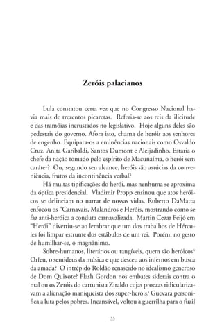 milico num altiplano da Bolívia. O céu brasileiro orgulha-se de
Zumbi dos Palmares, mártir afoito dos escravizados.
      Edificamos heróis para fugir à repressão do subconsciente,
descobriria Freud, ou pra nos defendermos dos monstros que
atormentam. Na primazia das ações heróicas, há um quê de
redentor, um feito em forma de honrosa façanha, uma virtude
moral que os tornam venerados. Deu-se assim com Tiradentes
que, por amor à liberdade, se mil vidas tivera, mil vezes sofreria.
      Considerar heróicas as tramas toscas do coronelismo latifun-
diário é menosprezo à razão universal dos heróis. Como se lê em
“Casa-grande  Senzala”, guardamos feridas ainda sangrando
do regime patriarcal de exploração agrária. Esta é a monocultura
devastadora, a oligarquia escravocrata germinada à sombra das
moendas e que, por modos grosseiros, inda comanda o Brasil.
      Os gritos do chicote, da bota, do poder repressivo e do cas-
tigo sempre escreveram os códigos da lei, decretaram indulgên-
cias fiscais e subsídios. No passado e sob o açoite, encheram-se
de açúcar as frotas mercantes e nos entorpecemos de cachaça. À
força impassível desse regime nasceram os trabalhadores volantes
– os bóias-frias –, carroceria alegórica do escravismo.
      Um refrão de campanha exortava: “Muda, Brasil!”. Sem
que nada fizera pela transformação dos costumes, o presiden-
te vangloria-se do velho e junta-se a ele. Parece ver o produtor
rural e a moderna agroindústria sob a batuta dos rinocerontes.
Trazendo o heróico à dimensão rançosa e galhofa dos Zeróis pa-
lacianos, quem sabe, vaidosamente, conclame pra si a retidão de
princípios e grandeza dos verdadeiros heróis.




                                
 