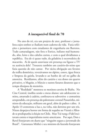 o “milagre brasileiro”. Dívida externa não se paga, administra-se
– sentenciava Delfim. Era ano de Copa do Mundo e olas mexi-
canas profetizavam que ergueríamos a Jules Rimet toda de ouro.
Enrico, da república, elogiava o sistema. Têm que pôr ordem na
casa e a ditadura faz isto! – resmungava.
     Bandeiras delirantes se agitavam. Era a seleção de Clodo-
aldo, Gérson, Brito, Jairzinho, Piazza, Tostão, Rivelino, Félix,
Carlos Alberto, Everaldo... Dadá Maravilha, que flutuava como
beija-flor, corria desengonçado nos treinos, sonhando disputar
uma partida. Lúcio Flávio, o passageiro da agonia, foi abraçar
os craques no vestiário e o general-presidente, desde as tribunas,
mandava recados ufanos com os olhos de bandido. Enfiamos 
na Checoslováquia,  na Inglaterra,  na Romênia,  no Peru e
mais  no Uruguai, em contenda de furor e vingança.
     Às vésperas da final contra a azzurra, Enrico transportou a
TV para o seu quarto e tomava-lhe a temperatura toda vez que
chegava. Era impossível saber do mundo, inda que o país inteiro
não desgrudasse das telas. Na tarde esperada, o italiano trancou-
se na casa, deixando-nos de fora. Iríamos assistir à partida no
empório, tomando conhaque barato pra rebater o frio. E voltarí-
amos, disfarçando alegria e maldizendo o polenteiro fascista.
     Magrão, na pressa, escalado pra limpar a gaiola, deixou
que o canário escapasse. Ah, se Enrico..., decerto nos come-
ria o fígado! O pássaro pousou na cumeeira da casa vizinha.
Enquanto vinha a escada, voou desnorteado para o fio de luz
e sumiu. Foi o deus-nos-acuda das acusações mútuas. Rea-
pareceu no telhado, brilhando-lhe o peito amarelo em fim de
tarde. Desceu ao quintal, mas se assustou com a tarrafa de
lençol que lhe atiramos. Foi ao muro, mas não se deteve,
assustado com gritos de gol. O escrete canarinho vencia e
nós, angustiados, perdíamos. Aninhou-se na sibipiruna da
esquina, parecia divertir-se com nosso desespero. Fingíamos
distraídos, distantes e nos achegávamos. Mirava insolente,

                                6
 