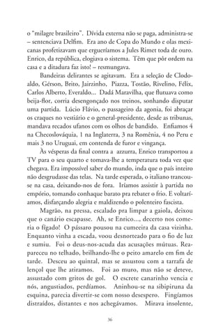 ia ao muro, após à trave da edícula, à pérgula de buganvília,
ao cajueiro e, de novo, descansava no topo do poste. Silêncio
de tragédia... Os italianos empataram, pois Enrico soltou seu
urro solitário e intermitente. Temendo que saísse à porta em
menosprezo e desafio, nos abaixamos por detrás do muro.
      Novos gritos, foguetórios. Aproximamos do bicho, ofer-
tando-lhe uma dádiva. Ele escutava hesitante nosso pedido de
trégua. Trinamos baixinho em seresta, mas logo voltou à amo-
reira, onde se refestelava às tardes e manhãs. Rezamos o creio-
em-deus-pai, fizemos promessa a S. Longuinho inda que o que
se perdera estivesse bem ali à nossa frente. Confidenciamos-lhe
palavras doces. Márcio suplicou-lhe de joelhos, desmanchando-
se em pedidos. Invocou Judas Tadeu e S. Francisco, mostrou-lhe
a contrição por todos os pensamentos, atos e palavras contra seu
dono, o Enrico, fechado em luto no seu quarto. Quatro a um.
      Amado e malquerido, o bicho se rendeu a uma folha ten-
ra de almeirão deixada à porta escancarada da gaiola. Entrou
convicto, altivo, tomou água e, solidário ao dono, cantou pela
primeira vez. Aplaudimos e ele gritou mais alto, vangloriando-se
do baile que nos dera, o fascistinha ordinário! Decerto se decep-
cionara com a solidão da rua sem vivalma.
      No empório, torcedores hipnotizados e roucos eram amar-
rotados conluios de tremor e emoção. No rebuliço, Pelé ale-
vantava a taça do mundo e mil mãos se erguiam para tocá-la.
É nossa! De repente, a tela apagou e virou noite. Que houve?
– indagamos. Seria insolência de bêbado milico, um repressor
em desatino? Não. A força acabou.




                               7
 