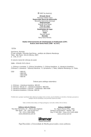 Sumário

Prefácio de Gilberto Mendonça Teles
                 O Cozinheiro de emoções ...................................9
Graciosa Madalena ................................................................9
Crônica de parafusos .............................................................
Zeróis palacianos ...................................................................
A inesquecível final de 70 ......................................................
Irmãs Galvão .........................................................................8
Dissertação sobre os grilos .....................................................9
Fundação do Brasil ................................................................
Caras e nomes .......................................................................
Índios ....................................................................................6
Ao cosmonauta caipira ..........................................................8
Livros à mancheia..................................................................
Catilinárias brasileiras ............................................................
O Masp sem luz ....................................................................
Bruta constipação ..................................................................6
Sagaranas só de bois ..............................................................8
Os bruzundangas...................................................................6
Vigilante rodoviário...............................................................6
Náufrago da utopia ...............................................................66
Crônica para um médico .......................................................67
Elsa  Fred, o novo cinema argentino ..................................69
Zé Fortuna e guarânias em brasileiro .....................................7
Fábula do ódio caímico .........................................................7
Professor Miziara ...................................................................7

                                             
 