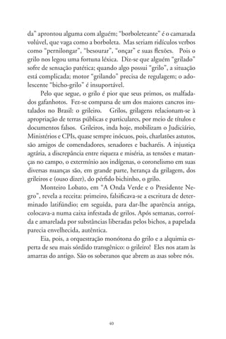 Fundação do Brasil

            Fundarei um novo céu e uma nova terra,
            e não mais se pensará no que era antes.
            Isaías, no “Livro Sagrado”

      Igualdade é branca, ilusão do paraíso. Na escuridão medie-
val enfurecida pelas guerras, o sonho de fuga se inspirava em
brandas profecias. Envelhecidos mapas e notações astrológicas,
muito antes da esquadra de Cabral, anunciavam a existência dum
horto fertilíssimo: “O’Brazil”. Também o chamavam “Braçir”,
ilha suprema, santificada pela cruz. “Braçile”, planura dos cas-
telos levitantes, das torres de cristais içando flâmulas e habitada
por vultos humanos da pureza, sob o céu claro de abril. Inocen-
tes, folgariam sem lascívia pelo clima adocicado, banhando-se
em cachoeiras, folgando em amenas lonjuras.
      “O’Brazil” que, em se plantando, tudo dá: flores e cores
nunca vistas, frutos sedutores aos olhos e bons de comer. “Ho-
brasill”, sementeiro das delícias, de arbustos do conhecimento
e fontes da juventude, e onde – quem sabe? – Deus elegeria os
puros de coração. Num velho continente alastrado de angústia,
eia, sonhado, o firmamento dos astros de outono, na veleidade
de argonautas singrando pavores atlânticos. Ave, nos corações
lúgubres da Europa, a chama alumiada de um éden bíblico, pin-
dorama encantado, ilha de Vera Cruz!
      Anotou Vaz de Caminha, o primeiro cronista, que a terra
achada era tamanha que haveria vinte ou vinte e cinco léguas de

                                
 