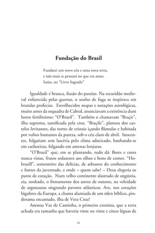 lonjura. Seu povo, de uma inocência tal que a de Adão não seria
maior. Andavam entre os homens moçoilas gentis, com cabe-
los compridos pelas costas, como um talhe de palmeira. E suas
vergonhas, tão vazias de pêlos que os lusitanos, de as olharem,
nem se envergonhavam. Uns homens tinham à cabeça enfeites
de penas multicores. E um seguinte, igualmente nu, se achava
rubro em todo corpo. A tintura era tão resistente que a água não
comia nem desfazia. Antes, mais viva ficava. Muitos daquela
gente vinham estar com os carpinteiros das embarcações. E o fa-
ziam mais por amizade e por admirarem as ferramentas de ferro,
já que tombavam a mata com pedras feitas como cunhas.
       Escreveram-se cartas, fizeram-se carregamentos. Entre tan-
tos paus havia um da cor da brasa, brasil. Ibirapitanga, ibira-
puitá, orabutã é como os índios o referiam. Havia dessa madei-
ra em toda orla, estupenda, avistada em flores amarelas, e que
no cerne de seu tronco corria o pigmento do claro ao vermelho
quase-preto. Tornou-se o precioso pau-de-tinta barganhado por
facões, espelhos, miçangas e outros badulaques. Tora que, ao
custo mercantil, originou um povo cujo nome exprime seu ofí-
cio: brasileiro, o que trabalha com brasil.
      No mistério que enfeixa as conjecturas do tempo e um
“Braçile” desenhado em velhas cartas de navegação se acende-
ria sobre as demais cobiças o esplendor de uma madeira. Na
cor púrpura reluzia a majestade. Rubro é o vivaz da juventude,
riqueza e paixão. Pigmento ambicionado, tingiu a toga dos ilus-
tres, o suntuoso da nobreza e dele se cobriram clérigos supremos
e senhores dos conclaves. Machadadas vigorosas devastaram
os brasis. No feitio dos anos que passaram, “Hobrasill” planou
em lendas e se desfez no branco da ilusão. E agudos gumes do
usufruto e confisco fundaram minha pátria, Brasil.




                               
 