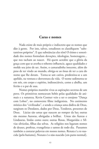 César quer dizer “cortar”. Daí os Cesários e cisões cesarianas.
Em plagas secas e severas, há infindáveis Severinos, filhos de
tantos já finados Zacarias (de quem, noutros tempos, Javé um
dia se lembrou). Há Eugênias, bem nascidas, e uma pra sem-
pre bastarda, na acidez irônica de Machado de Assis. Caetano
Veloso diz que gosta do Pessoa na pessoa, da rosa no Rosa.
Além desses, eu acrescentaria o nome de Graciliano, tão gra-
cioso e múltiplo que é Ramos.
      Escritores queimam fosfato pra identificar suas criaturas.
Alencar montou Iracema com as sílabas de uma idealizada e
virgem A-mé-ri-ca. Nélson Rodrigues transpirava ao dar nome
a personagens. É como se apadrinhasse desafetos: Dr. Palhares
e Almeidinha de antemão são canalhas; Bezerra, um cretino,
pois dava em cima da cunhada aos olhos da própria esposa.
Sérgio Porto que, no “lado b”, assinava Stanislaw Ponte Preta,
lembra-se de um pintor de paredes chamado Leônio Xanás.
De sonoridade estranha, constata que tal nome ajusta-se tam-
bém à cara de algum lenitivo de farmácia, ou vinho tinto dos
bons. Diz que, numa loja de lenços de seda, pediu meia dúzia
de Leônio Xanás. A balconista, intrigada, foi ter-se com a ge-
rente. Esta, gentil, aproximou-se e se desculpou: Infelizmente,
cavalheiro, estamos em falta... Semana que vem recebemos ou-
tra remessa. De Leônio Xanás!
      Hoje, tantas vezes, os nomes que dão aos filhos são neutros,
ou pérolas falsas. Na ingenuidade singela, a pobreza sonha em
brilhar. Quem não conhece crianças chamadas Carolaine e Yas-
min? Dayane dos Santos é nossa “lady” na ginástica ornamen-
tal, orgulho da raça. Quem mira o Brasil pelos arranques das
chuteiras pensa que nascemos anglo-saxões. É que, padecendo
na marca do pênalti, quanto mais carente é um povo, mais re-
verencia e se ajoelha aos poderes e volúpias do império. Porém,
filhos da miséria e sedução, surgem valorosos atletas: Kleberson,
Edimilson, Edson, Edilson, Anderson e Denílson, como se a

                                
 