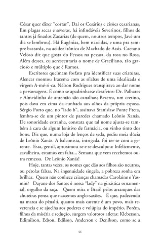cada nome construíssemos, num recanto da província, um mo-
numento de areia a Jefferson. Porém, campeões, apesar de tudo,
cunhamo-nos num dito de Euclides e, pra nossa salvação, antes
de tudo somos fortes.
     Pelos tempos afora os nomes é que são donos de nós. Põem-
nos na cara a sua tinta e tatuagem. No étimo de Judas estava
Judá, “o que era lembrado e festejado”. Mas, atraiçoando o pró-
prio nome, cometeu a infâmia da outra e mais terrível traição.
O livre-arbítrio converteu-lhe o destino e o mortificou em vida
como pobre diabo... Tudo tem fim, no sem-fim de uma crônica
de nomes. E, na dança de mercês e caprichos, bate-me à porta,
repentino, o J. Pinto Fernandes. Solicita-me entrada no final
da história. E aí está ele, em pessoa física e jurídica. Explica-me
que quer homenagear seu criador, o brilhante e vigoroso Carlos.
Verdadeiramente magno. Maravilhoso poeta da nação.




                                
 