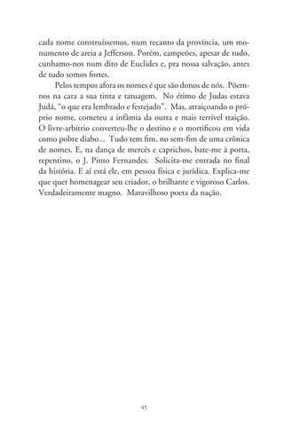 Índios

     Gilberto Mendonça Teles, homenageado neste ano por
0 anos de literatura, dedicou-me o poema “Etnologia”, no
livro “Saciologia Goiana”. Escreve, só e conciso, na frieza
branca da página: “Ainda / Há Índios”. Nesse poema-tele-
gráfico de nossa etnia ancestral, evoca o clamor e desolação
dos indígenas. Instiga a consciência humanitária e repassa
amarga constatação: ainda há índios. Convido-o, leitor, a
pronunciar seguidamente essa frase e ouvirá, na interação so-
nora, uma seqüência gemida de “ais”.
     Não escondo a emoção de ter sido honrado com esse poema,
publicado há 0 anos por artista sensível e prestigiado pensador.
À época, talvez mais que em outras, os indígenas suportavam
crucial preconceito e massacre. No meu caso, sinto-me atingido
de maneira atávica, pois, bisneto de moça índia, sou descenden-
te da nação pataxó, a mesma cujos antepassados recepcionaram
Cabral na invasão ao Brasil. Assuntos da minha gente, deste
e noutros tempos, deixam-me comovido. Párias, sobreviventes
da nossa ganância e insensibilidade, eis os indígenas de hoje.
Na “Carta”, Vaz de Caminha assim os vira: “Tomando-os pelas
mãos, folgavam e riam... Agiam como se fossem mais amigos
nossos [os lusitanos], que nós deles”. Foram e são criaturas re-
catadas, elementares, duma natureza pacífica que o tempo não
apaga e, decerto, revivem em cada til da história silvestre, agrária
e urbana do Brasil.


                                 6
 