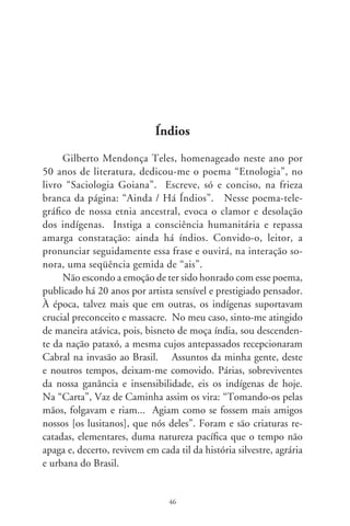 Eram 8 milhões os indígenas brasileiros. Compunham
um conjunto heterogêneo crenças, línguas e costumes for-
mando “nações”. Esquecendo de que o que nos interligava
era a humanidade, os brancos os tratamos por “índios”, e lhes
tomamos a terra, e os fizemos escravos, e quase os dizimamos.
Houve quem assegurasse que, no século , não haveria mais
índios em nosso país.
      Faço uma digressão pra que se veja o enigma. Dia desses
assisti ao documentário “O Longo Caminho para Casa” (The
Long Way Home, 998), de Mark Jonathan Harris. Enfoca so-
breviventes do Holocausto. Persistindo em condições brutais,
não muito diferentes do que lhes fizeram os nazistas, foram
empurrados ao abismo do lugar-nenhum, enxotados sem-eira-
nem-beira nos descaminhos da Europa. O filme, nas entre-
linhas, realça a magia da vida, que brota talvez da intercessão
dum mistério. Pelas montanhas nevadas, e alentando o sonho
da Terra Prometida, aqueles seres são amparados por uma força
estranha: nascem centenas de crianças, em sinal da providên-
cia. Há que lembrar que, nos Campos de Concentração, as
mulheres sequer menstruavam.
      Fico impressionado com as revelações contidas no Censo
000, do IBGE. Se em 99 sobreviviam apenas 9 mil, são
agora 70 mil os indígenas brasileiros. Enquanto os declarados
“brancos” cresceram em 9,7%, os remanescentes nativos se ele-
varam em 9%. Ainda há índios!, suspirou lacônico o poeta há
vinte anos. Mas, parece, movimentam-se outra vez os enredos
sublimes do bem, nossa aliança com o infinito. Isto se entende
pela leitura de sinais secretos, quiçá divinos, talvez inscritos num
livro de fé. Essa é a voz do Mistério, a ecoar na aura dum tempo
perdido e recuperável. Tão humano e maravilhoso! Mas oculta,
se a tentarmos decifrar pelas tabelas estatísticas e a lente fria da
razão. Ave, mãe natureza, os vão-viver a saúdam!


                                 7
 