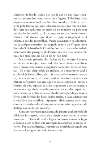 Javé anunciou: “Que haja luz!”, fazendo-nos a mágica do
princípio. E, separando o negrume do caos criando o dia, abriu-
nos o cortinado cerúleo dos oceanos e do firmamento. Fez tam-
bém um cenário de aventuras, pra que dominássemos os céus,
os peixes do mar, aves, os animais domésticos e todas as feras,
e todos os répteis que rastejam pelo chão, em eitos mesclados
de azul. Atinando no Altíssimo, mais que no realismo físico
das cores, Da Vinci disse que o azul é composto de luz e trevas,
de um preto perfeito e de um branco muito puro como o ar.
E Goethe: o preto que clareia torna-se azul. Eles percebem, na
criação, a maravilhosa passagem da treva à luz. E, no desespero
pela libertação, fizemo-nos Ulisses e singramos a imensidão azul
dos sete mares e sete mil Danúbios azuis, na ânsia de apalparmos
a matéria invisível das sete Igrejas. Fizemo-nos Marcos das escri-
turas, barqueiros de Colombo, na azurra esquadra para o mundo
novo. Fizemo-nos Quixote, para andanças fabulosas em busca
de ideais, campeando entre os lírios da pureza. No deslizar dos
tempos, e querendo vencer o empuxo da gravidade, converte-
mo-nos em ritualísticos e desde sempre Ícaros. Contemplamos
o planeta como a um sonho azul, nas aventuras de Buck Rogers;
fizemo-nos Flash Gordon a riscar o espaço sideral, para mostrar-
nos o tom sobre tom do grande azulejo terreno, antecipando a
comprovação comovida de Iúri Gagárin a contemplar o planeta:
–A Terra é azul! Azul, solta, liberta, girando silente, em seus ma-
tizes de índigo-blue, na tela calma do infinito.
      No grande tear da existência, ao tecer as fibras do estar neste
mundo, pintamos de azul a cor do Nirvana; dependuramos em
nós a pedra-amuleto de água-marinha, na crença propiciatória das
viagens tranqüilas, terrenas e siderais; caiamos a casa em tons de
azul, se a queremos morada da felicidade. E, ao buscar na fonte
do batismo a inspiração, tingimo-nos de azul, e escrevemos com
palavras em azul. E azul será, imaginária e livre, uma crônica ao
caipira solto nos céus, olhos risonhos, mais perto de Deus.

                                 0
 