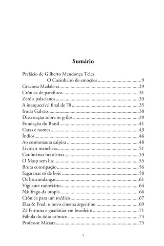 Telemarketing e aporrinhações ..............................................76
Viste Koyaanisqatsi? ..............................................................79
Piazzolla, bandoneón e paixão ...............................................8
Da intermitente morte ..........................................................8
Crônica da miséria ................................................................87
Comidas e vidas de cachorro .................................................89
Violinha persistente ...............................................................9
O mano Pelicano ..................................................................9
Sertões e guerreiras donzelas ..................................................98
Yêda e Rufino ......................................................................00
O sorriso da soldada ............................................................0
Sim ou NÃO, Não ou SIM .................................................0
Ginger  Fred ....................................................................06
Lembranças de Darcy ..........................................................09
Maravilhosos retornos .........................................................
Entreveros do Bonfim .........................................................
É tudo verdade ....................................................................6
Pantaleão e as visitadoras .....................................................9
Dom Quixote......................................................................
Parnaso 78rpm ....................................................................
Discussão de acarajés ...........................................................6
Pequena enciclopédia ..........................................................9
Ruas e nomes ......................................................................
Deambulantes camelôs ........................................................
Sertão na cidade ..................................................................
Das flores calmas do ipê ......................................................8
O Silva e as drogas...............................................................
Criadores de sacis ................................................................
Toscano ..............................................................................7
Sobrenomes e apelidos.........................................................9
Dinorath e o trabalhador .....................................................
Os filhos de Antônio .........................................................
Vamo batê lata ....................................................................

                                           6
 