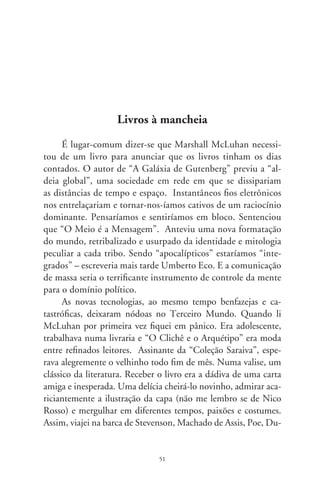 mas, Dostoievski e pisei nas praias Iracema sem tocá-las, mas
podendo senti-las.
      Além da “Coleção Jaboti”, de que também era assinante,
havia as acessíveis Edições de Ouro. Inda lhes preservo umas
jóias: “Os Sertões”, tragédias de Shakespeare, a “Divina Comé-
dia”, “Ilíada” e “Odisséia” em verso e prosa e um esplêndido
“Quixote” em  tomos, com 7 lâminas de Gustave Doré, na
versão de Almir de Andrade e Milton Amado, a que mais aprecio
em português. Em 00, quando a primeira parte da “bíblia” de
Cervantes fazia 00 anos, quis dá-la a um amigo. Não a encon-
trei traduzida, mesmo tendo procurado em livreiros de renome.
      As bibliotecas transformaram-se em museus de antiguidades
e os sebos, reduto deliciante dos que bebem livros. As livrarias, na
maior parte, são butiques de best-sellers frugais, cultura ornamen-
tal e livretos de auto-ajuda. Há autores que, parodiando a bana-
lização da “aldeia global”, lançam títulos grosseiros como “Como
se dar bem na vida mesmo sendo um bosta”. Esses vendem, são
comentados por colunistas e sinalizam os tempos que voam.
      Uma redenção insiste em enfrentar a profecia de McLuhan
para o Brasil. Muitos bons livros mudaram de endereço. Estão
em lojas de conveniências, cafeterias e postos de gasolina. Além
de editoras como a Martin Claret, a LPM de Porto Alegre
propaga um rico acervo, em textos integrais, baratos e bonitos.
Lá estão os antigos e modernos, fortunas de saberes da ética à
física quântica, da ficção em prosa à realidade em verso. Lá está
o “cavaleiro da triste figura” simbolicamente esgrimindo contra
moinhos de ventos. Tais empreendimentos dão-nos o “pão para
o espírito”, como disse Castro Alves. É prova de que o grandioso
é eterno – o livro –, apesar dos fios eletrônicos que modernizam
a vida, e às vezes enforcam.




                                 
 