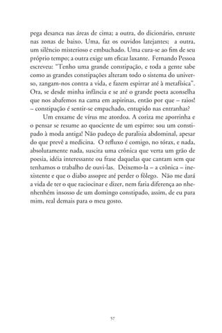 Sagaranas só de bois

      Boi tem nome e apelido de gente. Ou é tratado pela graça
que muito humano poderia de ter. É Minerinho porque filho
de Minero, é Paulista e Paulistinha, Neguinho, Possante, Pos-
santinho, Pantanero e Lobisome. Tem Estrelo, parido de Estrela,
Canindé (bochechudo e chifres semilunares), é Sintido, Verme-
lhinho, Gigante, boi Bandido e Marelinho. Tem Maiado, Maia-
dinho, Espadio, que era filho de Espadia, baraiado com Sete-de-
ouro, Rei-de-copa e Boa-bisca. É Gaiera (que tá chegadinha de
cria), Brinquinho da Brinquinha do Brilhante (que até falava
dormindo). Tem Cigano, Bordado, Jangado e Jangadinho, neto
de Jangada, Moleque, boi Veludo, Palácio e Namorado. É Pa-
lacinho (que não é filho do boi Palácio), Delegado, Princesa,
Rosera... um montão de parentelas e nomeações colhidas pelo
boiadeiro, no arbusto de uma vida em maravilha.
      Boi que é boi não faz conta de ter nome de mulher e fica
bem na averbação. Seu Manuelzão Nardi diz que lhe soa musi-
cal “Rosa Amélia” pra um garrote. Cresce e, no demais da vida, é
feito adulto nas quebradas do sertão. Porque o caboclo das bibo-
cas é mistura de muié do mato com matuto das lonjuras, vindo
nas velas do mar. Boi entende e atende pelo nome. O de carro
conversa com pessoas e entre os bois. Introspectivo, vez por
outra, diz coisas que nenhuma gente sabe. Pois boi que não fala,
mesmo que pra si, é tapado, burro como tijolo. Nem se percebe
tal e qual um boi – diria seu João Rosa, caboclo excelso.


                               8
 