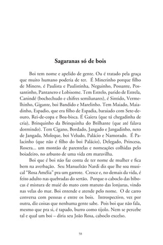 Humano fala floreado, cavucando imagens. Boi, não; co-
munica-se coordenado, seco, nítido, direto no assunto. “Abasta
a gente saber”, escreveu Mário de Andrade, na costela do grão
cão. É ladino assuntando o feitio e riscado dos humanos. Tem
gesto e estro de poetas com letras de máquina, feito o Drum-
mond, que falava com modos de boi velho. Os humanos – diz
o velho boi mineiro – são “tão delicados (mais que um arbusto)
e correm e correm de um lado pro outro, os humanos, sem-
pre esquecidos dalguma coisa. Certamente falta-lhes não sei que
atributo essencial, posto que se apresentem nobres e graves, por
vezes. Ah, espantosamente graves, até sinistros. Coitados, dir-
se-ia, não escutam nem o canto do ar, nem os segredos do feno,
como também parecem não enxergar o que é visível e comum a
cada um de nós, os bois, no espaço. E ficam tristes, os humanos,
e no rasto da tristeza chegam à crueldade...” Além de artista, tem
boi encrenqueiro, vaca machorra, boi galinha, porco, veado, boi
pavão (aristocrata e vende o sêmen), boi burro, de escorpião, de
touro, de peixes... Tem boi pula-cerca e vaca de libra, que atrai-
çoa té fora do cio, feito um curral de gente neste mundo. Existe
boi que avoa, que é o Boi-lua do Renato Teixeira. Ficou lá no
céu boiando e nunca mais desboiou. E também o Boi-voador,
parido de um da prole do seu Sérgio Buarque.
      Tem boi de toda qualidade: o índio-brasil, da orelha grande
e mole quando nasce. O caracu, bom de carro, é bravo, danado,
do casco riscado, boi dos vinte e um berrados. Tem o gir da
orelha engavionada, o suíte meio preto, queimado, o guzerá da
orelha larga e fumaço. E vem o zebu, muito rúim de amansar.
O mestiço é o que mais entende o carreiro. Antes de tudo é um
forte, inteligente e ligeiro. Só que não pode ficar relando nele,
porque fica bravo que nem brasileiro. Boi pula, tem os quar-
tos moles e a bunda pra cima, sendo raro peão que pára nele.
Boi-corneta é defeituoso no chifre, aleijado, com razão pra ser
de gênio. Existe boi-vaquim, chispando fogo pelas guampas lá

                                9
 