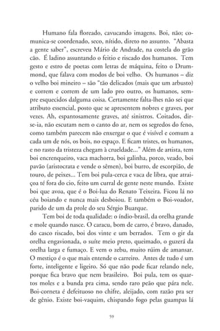 no Sul, tem o boi-santo, mansinho e milagreiro do Padre Ciço,
tão resignado e santo quanto os tantos e tantos bois-de-piranha.
Boi-de-jacá brinca em São Paulo; no Norte tem boi-bumbá, su-
rubim, barroso... Os brincantes brincam o bumba, meu boi!
     Boi é a parte humana, bem-aventurada do caboclo. A ela
recorre quando se lhe fenece a alma, nos forrobodós e encrencas
só de gente só. No boi põem cangalhas, ferrolhos na chincha e
lhes furam as ventas, penitente por ser indócil. É legislação de
humanos de pedra, desalmados. Bois sorriem de gente, como a
moça da pintura. Há os enlevados, molecotes, os que bafejam
na manjedoura pro menino. E os barbatões de veneta, zureta-
dos, bois de lua. Fazem o que lhes dão na telha. Um desses
tem por nome Soberano. É desse tal que o camarada sorve a
pinga de muito ensinamento, sumo ancestral da graça inexpli-
cável de existir. Existir num pasto encantado, misericordioso,
comungando cheiros de mato e capricho das estrelas. Campo
sem-fim donde germina toda espécie de entes, bichos, gentes e,
finalmente, bois.




                               60
 
