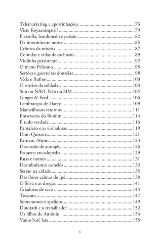 O ébrio ...............................................................................7
Supremo tribunal ................................................................9
 Véio Tatau .........................................................................60
As invasões bárbaras ............................................................6
Anjos caídos ........................................................................66
Vós fumáveis .......................................................................69
Adocicados pronomes..........................................................7
Negros blues........................................................................7
Em palpos de aranha ...........................................................77
Telemarketing e aporrinhações ............................................79
O companheiro ...................................................................8
A dor de Clarice ..................................................................8
A ceia ..................................................................................87
Hinos de guerra...................................................................90
Crônica dos sapatos .............................................................9
Millôr Fernandes .................................................................9
J. Pinto Fernandes e a quadrilha ..........................................97
Outra crônica do dia ...........................................................00
O xerife ...............................................................................0
Maravilhosa cartilha Sodré ..................................................0
Ratos equatorianos ..............................................................07
Adoniran e uma aflição resignada ........................................08
Orgia dos sarcófagos ............................................................
Padroeira do Brasil ..............................................................
Manual do blefador .............................................................
Cronista escreve à mãe.........................................................6




                                             7
 