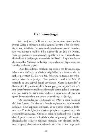 de que o escritor não se fez arauto de seu tempo; o Brasil é que
patinou nos descaminhos de si.
      Com malandrice carioca e estilo ágil, próximo da caricatura
e zombaria, o afro-brasileiro Lima Barreto é mestre da ficção de
escárnio. Nas raízes do imaginário país grassam oportunistas,
apaniguados, retrógrados e escravocratas de quatro costados. So-
bre os usos e costumes das autoridades, escreve que não atendem
às necessidades do povo, tampouco lhe resolvem os problemas.
Cuidam de enriquecer e firmar a situação dos descendentes e
colaterais. Diz: não há homem influente que não tenha parentes
e amigos ocupando cargos de Estado; não há doutores da lei e
deputados que não se considerem no direito de deixar aos filhos,
netos, sobrinhos e primos gordas pensões pagas pelo Tesouro da
República. Enquanto isto, a população é escorchada de impos-
tos e vexações fiscais; vive sugada para que parvos, com títulos
altissonantes disso ou daquilo, gozem vencimentos, subsídios e
aposentadorias duplicados, triplicados, afora os rendimentos que
vêm de outras e quaisquer origens.
      Ao presidente de Bruzundanga, que deve ser um deslum-
brado e completo idiota, chamam-no “Manda-chuva”; à justiça,
“Chicana”. A Carta Magna redigida por espertos (e não exper-
tos) explicita um providencial adendo: “toda a vez que um artigo
ferir interesses de parentes de pessoas da ‘situação’ ou de mem-
bros dela, fica entendido que não tem aplicação”. No fundo, to-
dos flertam com a “situação” porque ela garante o continuísmo.
À plebe desmemoriada e ignorante, pra que não fique gritando
“viva o doutor Clarindo!, viva o doutor Carlindo!, viva o doutor
Arlindo! – quando o verdadeiro nome do doutor é Gracindo”,
criou-se a “Guarda do Entusiasmo”, constituída de dez mil in-
dicados sem concurso, uniformizados “de povo”, com função de
disciplinar e reorientar as aclamações e vivas da multidão.
      Muito mais é Bruzundanga em seus cânones sociopolíticos,
religiosos e culturais, e no atraso visceral – conforme se lê no

                               6
 