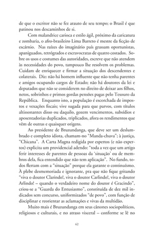 prefácio – de uma nata enquistada no canibalismo simbólico da
“Arte de Furtar”: os maiores ladrões são os que têm por ofício
livrar-nos de outros ladrões. E, assim, nos valos da incúria, so-
brevive um povo. Eis um enredo que propicia ao leitor, ontem
e hoje, a acareação ritual do seu país (Afonso Henriques de Lima
Barreto, 88-9).




                               6
 