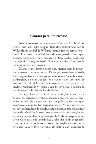 José Antônio da Silva, e esplêndida biblioteca, a única edificação
que se ergueu, mas continua em esqueleto, inconclusa.
     Calil foi, há muitos anos, pioneiro da campanha nacional
antidrogas, participando em programas de rádio, palestras em es-
colas e onde quer que fosse convidado. Porém, dois atributos de
caráter lhe são peculiares e se mesclam: medicina e generosidade.
Num, encarna a maravilha da ciência e a ancestral intuição dos
curandeiros; noutro, o diapasão da bondade.
     Há décadas atendeu uma jovem pobre com uma penca de
filhos. Diagnosticou, apenas auscultando, sérios problemas no
coração. Escreveu laudo endereçado a Dr. Zerbini e pediu que
a mulher o entregasse pessoalmente em São Paulo. Não sei se
ajudou nos custos da viagem. O especialista a examinou e fez-lhe
a cirurgia. Era das primeiras realizadas no país. De volta, trouxe
em mãos uma carta de cumprimentos ao jovem médico pela pre-
cisão científica e argúcia do diagnóstico. Era minha mãe.
     Sou testemunha encantada dessa nobreza de alma e inclina-
ção para o bem. Por incontáveis vezes, como num rito, atendeu
doentes sem cobrar. E sem trombetas, pra que tudo ficasse na
beleza do silêncio. Numa delas, e por compaixão, desembolsou
inclusive despesas de hospital. Falou-me – eu tinha  anos
– que um dia talvez acertaríamos.
     Calil, amigo íntimo. Há dívidas cujo valor é essência do
invisível e, pois, contabilizadas na dimensão do quimérico e
transcendente. Tenho comigo que, num desses natais, vou des-
pachar-lhe uma coca-família em asas de querubim. Dessas em
vivo vidro retornável, tão raro hoje em dia, tão intenso, como
o brilhante personagem desta crônica (Wilson Romano Calil,
Nova Granada, 9).




                                68
 
