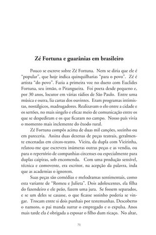 recebe um presente com um bilhete. Estava escrito em versos:
“guarde contigo o punhal da vingança / porque não quero de ti
me vingar / seja feliz e esqueça o passado / peço, por Deus, para
trás não olhar”. O padre era seu antigo amor. A noiva “pegando
firme o punhal da vingança / com desespero em seu peito cravou
/ enquanto o sino da igreja batia / ali Tereza sem vida tombou”.
Essa atmosfera emocional lembra dramas e tragédias rurais de
García Lorca, como em “Bodas de Sangre”. Com envolvente
inteligência dramatúrgica, as peças de Zé redimensionam sím-
bolos memorizados da tradição européia por transmissão oral, e
exprimem lições de vida e sábios conselhos.
      São muitos seus sucessos musicais, pulsando insistentes no afe-
to do povo. A toada “Lembrança” revive a sedução do passado,
paixão e lirismo que traduzem o sentimentalismo brasileiro. Enun-
cia-se em forma de indagação a uma saudade: “Lembrança, por que
não foges de mim? / Ajude a arrancar do peito esta dor, / afaste meu
pensamento e o teu, / por que vamos reviver este amor?”.
      Percebendo a languidez brejeira das guarânias, com letras
inacessíveis que misturam o castelhano e o guarani, reescreveu
algumas delas, captando o fervor emocional das melodias. E
as recolocou em brasileiro. Foi assim com “Índia”, “Anahi”,
“Vai com Deus” e “Solidão”, nas vozes de Cascatinha e Inha-
na. “Lejanía”, canção erudita de Herminio Giménez, veio a ser
“Meu Primeiro Amor”. Aproveita do original o sentimento de
“distância”, que equivale à separação pela morte. Elaborada em
linhas de  sílabas – o verso alexandrino clássico – Zé Fortuna
concebe uma das mais queridas e lembradas estrofes da música
popular brasileira: “Nesta solidão, sem ter alegria / o que me ali-
via são meus tristes ais. / São prantos de dor, que dos olhos caem,
/ é porque bem sei, quem eu tanto amei / não verei jamais”.
       “Índia”, do início dos anos 0, foi cantada por inúmeras
duplas caipiras e intérpretes da chamada “alta cultura” pós-tropi-
calista como Gal Costa, Fagner e Joana, Caetano Veloso e Maria

                                 7
 