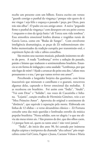 Bethânia, sempre imitando o dueto Cascatinha e Inhana. Para
a melodia do balé sinfônico de José Asunción Flor, havia duas
letras plasmando a cosmovisão mítica e sublimada dos índios
Guarani. A mais conhecida, de Manuel Ortiz Guerrero, assim
começa: “India, bella mezcla de diosa y pantera, / doncella des-
nuda que habita el Guairá, / arisca romanza curvó sus caderas /
copiando un recodo de azul Paraná...”. Zé Fortuna a reescreve:
“Índia, seus cabelos nos ombros caídos, / negros como a noite
que não tem luar, / seus lábios de rosa para mim sorrindo / e a
doce meiguice desse seu olhar. / Índia da pele morena, sua boca
pequena eu quero beijar”. Evocando o indianismo de José de
Alencar no romance “Iracema”, parece transposição do que foi
escrito em prosa para o verso. Iracema, a virgem dos lábios de
mel, tem os cabelos negros como a asa da graúna, é elegante
como o talhe de palmeira. Repare a similaridade na idealização
descritiva, quiçá, da mesma criatura, unindo em séculos distin-
tos dois Josés igualmente inspirados e românticos.
      Levando a paixão e o temperamento emotivo pra dentro dos
versos, Zé Fortuna morreu esquecido pelas elites. Que eu saiba,
nenhum curso de letras o estuda. Sua existência configura a vala
que separa o mundo “dominante e civilizado” das academias e as
relações de vida, cultura e espontaneidade da nação. Num país
que valorizasse as “Raízes do Brasil”, seria oficialmente celebrado
patrimônio nacional. E o foi, e continua sendo, de modo silen-
cioso e apaixonado, no coração do povo (José Fortuna, Itápolis,
9 – São Paulo, 98).




                                7
 