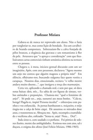 Telemarketing e aporrinhações

      A comédia “Deus é Brasileiro”, de Cacá Diegues inicia com
uma cena tão comum quanto insólita. Em pesadelo, o perso-
nagem chega a uma estação com lentos e cabisbaixos viajantes,
outros em filas e arrodeados de anjos. Apavorado, encontra um
telefone público. Assim que pega o aparelho, uma voz feminina
o saúda: “Bem-vindo ao serviço geral de informações celestiais!
Se for cristão, digite . Se for espírita, digite . Se for muçulma-
no, digite ”. Aparentemente tecla o  e ela continua: “Cristão.
Obrigada! Se for católico, apostólico romano, digite . Se for
católico ortodoxo, digite ”. Obedece. “Digite agora o número
de sua Certidão de Batismo”. Apreensivo, explica à voz eletrôni-
ca que não costuma portar tal documento e espera resposta. Pas-
saria teclando por toda eternidade se o outro lado da linha não o
advertisse: “Seu tempo se esgotou. Obrigada.”. E cai a ligação.
      Crentes, budistas, quadrangulares, maometanos e sincréti-
cos em geral, não há quem agüente as centrais de atendimento
telefônico, audiotextos e mensagens gravadas com enfadonhas
musiquetas, fidelizadores de pós-venda e vozes eletrônicas que
aporrinham dia e noite. O cidadão liga pro cartão de crédito,
à repartição de luz, ao provedor da internet, seguro de vida e
mesmo ao cemitério e uma voz macia o recepciona: “Aguarde
um instante. Seu telefonema é muito importante pra nós. Espe-
re pra falar com um dos nossos atendentes...”. Os que pedem
adjutórios aguardam na hora do almoço com sinais de amizade:
“Com quem eu falo? Como vai, seu Aristeu, tudo bem? Graças

                                 76
 