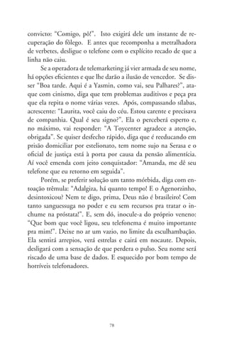 Viste Koyaanisqatsi?

     É impossível saber se estás na minha faixa de idade: cin-
qüenta e lá vão porradas. Ai, quantas e tantas pedradas, quantos
acordes em sol menor, quanto vinho de safra duvidosa despejada
goela abaixo! Fumando algumas coisas, tocávamo-nos como se
fôssemos partes do outro, bebendo goles de Billie Holiday mis-
turados com Bob Dylan e The Mamas  the Papas. Tampouco
posso adivinhar, leitor, em que ocasiões te vem a sensação de
tempo perdido. No entanto, se jamais a tens, não te felicito. Se
nos pesam mais de meio século nos costados, haverá entre nós
uma ligação irreversível, o de estarmos postos em extremos da
mesma ponte: a agridoce loucura dos anos que passaram.
     Apresento-me. Sou duma geração que assistia aos filmes de
Godard. E os víamos sem renitência, pois não era de bom tom,
e tampouco queríamos, sair na metade da sessão. Nem namorá-
vamos como devia, pondo atenção nos movimentos de câmera,
nas demoradas seqüências, a montagem descontínua, gestos de
improviso, falas aéreas e tentativas de dar às imagens sentidos
relutantes, decerto simbolizando as agruras do planeta. O des-
concertante era o inescapável encontro com amigos, cinéfilos de
sempre, freqüentadores da Casa de Chás Luar de Agosto. Saía-
mos praticamente de dentro da tela imbuídos de uma gravidade
taciturna e interrogativa. “E aí, gostaste?” E éramos moralmen-
te intimados a responder, hesitantemente afirmativos: “Genial!
Jean-Luc é o máximo!”.


                               79
 