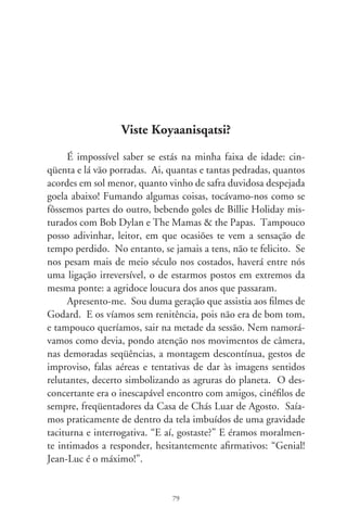 Convivi com essa perturbação desconfortante de acostumar-
me a fugir à surdina. Só muitíssimos tempos depois, alguém
opinou que os franceses faziam filmes baratos, chatos e difíceis
de entender, quer-se dizer, “de arte”. E o desejávamos. Fincava-
se ali nossa divergência com o imperialismo norte-americano.
Eles lançavam fitas caras, fáceis e digestivas, ao gosto do povaréu.
Alienadas, despolitizadas! – decretávamos com cara de náusea.
É que sorvíamos a estética de “uma idéia na cabeça e uma câmera
na mão”. Sublimávamos o experimental, o aleatório, o teatro do
absurdo, com o beneplácito da nouvelle vague, da psicanálise, o
estruturalismo e os Cahiers du Cinéma. Nem incomodava que
tais fazedores realizavam filmes pra si; contentava a sensação de
que tragávamos do mesmo e narcotizante fumo.
      Ai, quantos anos deixei escorrer neste mundo de Deus! Por
quantas jornadas esfarelei a mente em folhas de livros, ciclos de
conferências e seminários sobre semiologia da arte, a lógica dos
sentimentos e maquinações mentais que pareciam reduzir a zero
os enigmas do mundo! Tive uma mestra que gastou ano inteiro
lucubrando sobre “Tecendo a Manhã”, de João Cabral de Melo
Neto. Explicava, com tino de samurai: lembrem-se, um canto
sozinho de galo não tece uma manhã; ele precisará sempre de
outros galos, de um que apanhe o grito e o lance a outro... E nos
deixava com a sensação de que muito mais teria a nos instruir,
não fosse o adiantado da hora e a precariedade do ensino univer-
sitário contra o qual deveríamo-nos rebelar!
      Não me recordo (e nem vou forçar a lembrança, pois, esque-
ci de dizer, encontro-me numa praia) se foi Fellini que escarne-
ceu dizendo que, para se obter uma cena “de arte”, bastava filmar
alguns minutos com a câmera fora de foco. Resultavam mechas
de intenções, brumas de significado existencial que instauravam
uma aura vanguardista, intensamente questionadora dos valores,
enfim, obra aberta a vagas e freudianas interpretações.


                                 80
 