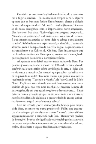 Viste Koyaanisqatsi? Há semelhanças que o aproximam das
peças de Bob Wilson sobre as quais um amigo tornou-se Ph.D.
em Nova Iorque. Falou-me enquanto fumávamos. As persona-
gens moviam-se como se estivessem no fundo do mar. Eram tão
lentas e longas que o espectador saía para as necessidades, passava
no cinema e, ao voltar, tinha impressão de que nada se modifica-
ra no palco, como a mesmice cotidiana. Minimalistas, queriam
exprimir simplicidade frente ao mundo revolto, à brutalidade
das máquinas, desastres e outras perplexidades do século XX.
Koyaanisqatsi foi assim, estilizado, feito para gente como nós,
de “mente aberta”. Invertia o papel da música no cinema. Algo
como fizera, açucaradamente, um Disney psicodélico em “Fan-
tasia”, ilustrando sinfonias clássicas. Em Koyaanisqatsi, sorví-
amos sensações emanadas do talento musical de Phillip Glass.
Fiquei deslumbrado ao descobrir que ele era motorista de táxi na
ilha de Manhattan. Como assim, no frenesi do trânsito, captar
inspirações de toques e instintos indianos, orientais?
     Em Koyaanisqatsi de Godfrey Reggio (que, após, nos brin-
dou com “Powaqqatsi” e “Naqoyqatsi”), nuvens se movimentam
em turbilhões desenhando formas apocalípticas, flores se abrem
instantaneamente, alheias à ordem do universo, a multidão ago-
nizante vai e vem pelos guichês e bocas de metrôs, como formi-
gas atormentadas com a chegada do inverno. Tudo na contra-
mão intelectual das intenções, no ritmo do tempo que passava,
e que me foi pondo vincos no pescoço. E colocou-me, fazendo
contrapeso a mim mesmo, de madrugada, na praia, depoente
duma história universal das façanhas inúteis, neste escandaloso
encontro contigo.




                                8
 