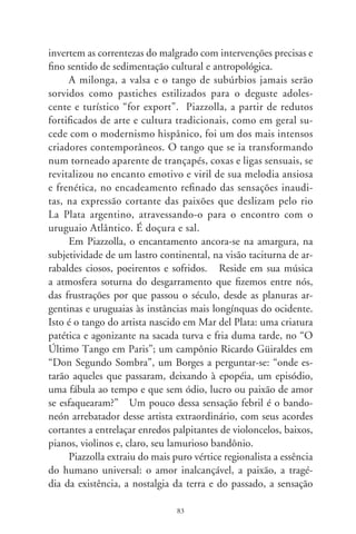 de que algo se perdeu, mesmo que não se o tenha perdido.
Sua canção, lastreada em sua terra, não seria representação,
mas manifestação enlevada dum estado de alma que perpassa
como os ventos e nos tinge de latino-americanos. O arfar de
seu bandoneón, sob a luz baça dos “tablaos”, corresponde ao
ungir sonoro e afável que transborda em cores, movimentos
e emoções de José Martí, da Cuba aguerrida e “candombe”,
na emoção crioula de Atahualpa Yupanque, versos de Violeta
Parra, Enrique Santos Discépolo, Adelino Moreira, Lupicínio
Rodrigues, Mercedes Sosa, enfim o talento hispânico herdando
ao novo século a marca de nossa gesta sentimental, uma balada
para o louco século do qual nos desgarramos, “problemático
y febril... de maldá insolente... de atropello a la razón” e onde
“de los cambalaches se ha mesclao la vida”.
      Morreu há poucos anos, cumprindo a determinação de
nossa finitude. Sua música permanece, numa cadência harmo-
niosa que enfeixa o ser à sua mais abstrata e potente expressão:
a música. Ressoará mais do que nós, numa sensação de des-
coberta, identificação, conquista e perda, na efemeridade da
existência. Ao suspiro nasalado de seu bandoneón, cito uns
versos de Borges que, a meu ver, traduzem-lhe a alma artística:
“O tango, essa diabrura, os atarefados anos desafia. Feito de
pó e tempo o homem dura menos que a leve melodia, que só
é tempo... O tango cria um turvo passado irreal que, de algum
modo é certo: uma recordação impossível de caído lutando,
numa esquina de subúrbio.”. Tudo numa taça de penumbras,
rasgantes, enlevadas e generosas harmonias (Ástor Pantaleón
Piazzolla Manetti, 9-9).




                               8
 
