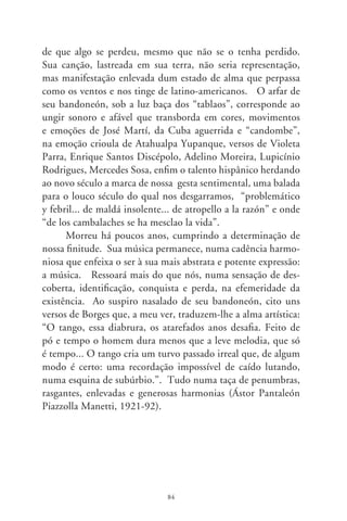 Da intermitente morte

      Há muitas mortes e quase todas semelham a algum tipo de
exaustão ou desencanto. Mas falo mesmo é da tal, a absoluta.
Fernando Pessoa a invocou numa ode: “Vem, noite, antiqüíssi-
ma e idêntica, noite rainha nascida destronada, noite igual por
dentro ao silêncio...”. Sugere que, além de Deus, nada existe tão
igual a si mesmo que essa imperatriz noturna, esse acalanto das
coisas que se agitam, a morte. O criador do ser e a inexistência
do ser – o não-ser – situam-se em hierarquias distintas, porém
entremeadas. Representada pela foice que extingue, a intermi-
tente morte, esse “labirinto sem portas” como a desnudou Sara-
mago, é o definitivo mergulho no desconhecido.
      Quando criança, tinha uma visão doméstica da morte. O
arrepiante medo dela circundava nossa casa. E nosso pai parti-
lhava conosco um assombro de Álvares de Azevedo: “Se eu mor-
resse amanhã, viria ao menos fechar meus olhos minha triste
irmã; minha mãe de saudades morreria se eu morresse amanhã!
Quanta glória pressinto em meu futuro! Que aurora de porvir
e que manhã, eu perdera chorando essas coroas se eu morresse
amanhã!”. Hoje, egoísta pertinaz, penso no amanhã sem mim.
Quem vai sentir minha falta? Aterroriza-me pensar no que será
quando não mais serei.
      O pensamento epicurista, num labirinto da lógica helenís-
tica, examinou o óbito. Como em consolo, fala que a morte não
nos diz respeito. Reside em outra esfera, pois “quando somos, ela
não é, e quando a morte é, já não somos mais”. Outros a pensam

                               8
 