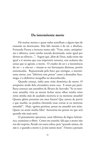como transformação renovadora, o húmus da nova existência. A
cena inicial do “Hamlet” é a noção quase cômica de uma insólita
reencarnação: “Alexandre morreu, foi sepultado. Voltou ao pó.
O pó é a terra e com a terra se faz a argila. Por que a argila em
que ele se transformou não poderia vir a ser a tampa de um barril
de cerveja?”.
      A morte, esse vale misterioso no ocaso, é a terrível instância
de nossa finitude; somos um personagem em cena, num ato efê-
mero entre os infinitos atos dum drama chamado Existir. Con-
trasta-nos com o divino. Mas, numa interpretação corpórea da
existência, Schopenhauer escreveu que o horror que temos dela
“não é tanto o fim da vida, pois isso não pode parecer a ninguém
como particularmente digno de pesar, mas, antes, a destruição
do organismo, uma vez que este é a própria vontade de vida que
se manifesta como corpo”. E acrescenta, pessimista: “tu és o pro-
duto de um ato que não deveria ter sido; assim, tens de morrer
para anulá-lo”.
      A morte é a ancestral quaresma que não cessa. Ironicamen-
te, é silenciosa adjuvante da delícia de viver. Enlaça-nos a seu
beco sem saída. Nas “Intermitências da Morte”, de Saramago,
e fazendo-nos perceber o que seríamos sem ela, a morte mesma
nos manda um recado: “a partir de agora toda a gente passará a
ser prevenida por igual e terá o prazo de uma semana para pôr
em dia o que ainda lhe resta na vida”. Rimos e tentamos ser feli-
zes. E desfiamos, mesmo que fingidamente, a ventura de viver.
      Dizem que indagaram a Molière, no leito da dor, se lhe era
difícil morrer. Até que não, respondeu o dramaturgo. Difícil é
escrever uma comédia. Comédia da vida, sob uma sombra mo-
vediça e arrebatadora, a morte.




                                 86
 